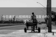 今日速览51视频网站（深度合作）引爆热议