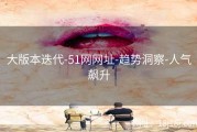 大版本迭代-51网网址-趋势洞察-人气飙升