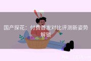 国产探花：付费首发对比评测新姿势解锁