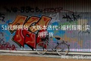 51视频网站·大版本迭代·福利指南·实用干货
