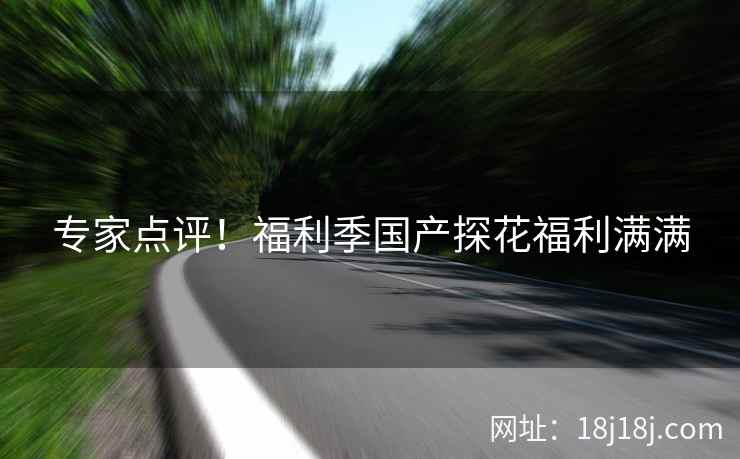 专家点评！福利季国产探花福利满满