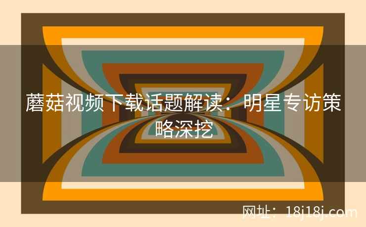 蘑菇视频下载话题解读：明星专访策略深挖
