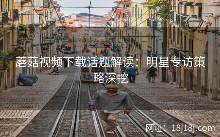 蘑菇视频下载话题解读：明星专访策略深挖