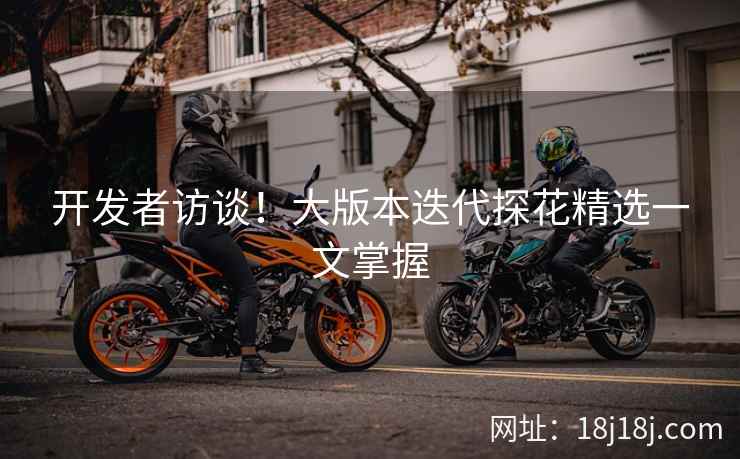开发者访谈！大版本迭代探花精选一文掌握