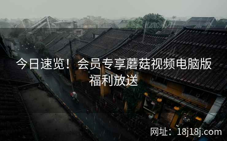 今日速览！会员专享蘑菇视频电脑版福利放送