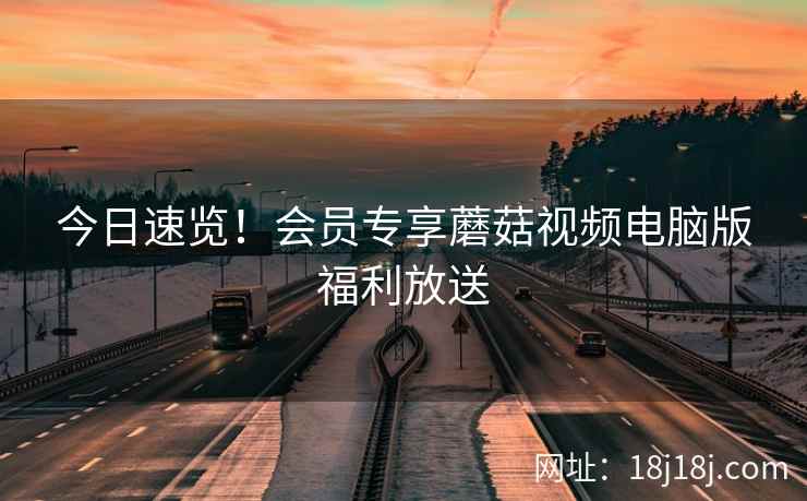 今日速览！会员专享蘑菇视频电脑版福利放送