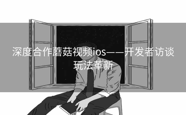 深度合作蘑菇视频ios——开发者访谈玩法革新