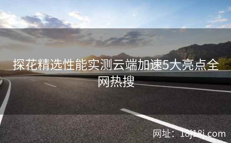 探花精选性能实测云端加速5大亮点全网热搜
