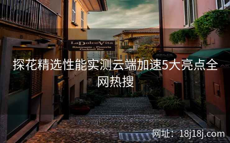 探花精选性能实测云端加速5大亮点全网热搜