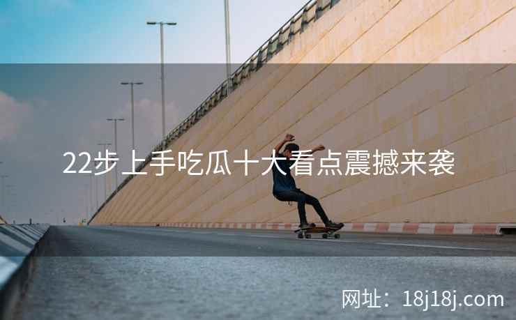 22步上手吃瓜十大看点震撼来袭