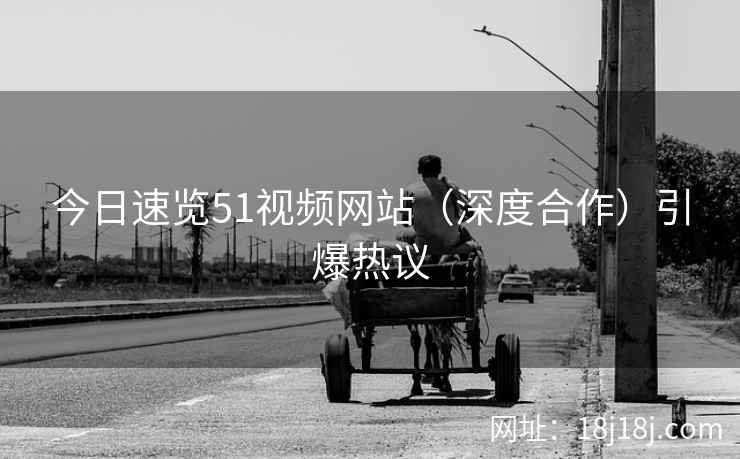 今日速览51视频网站（深度合作）引爆热议