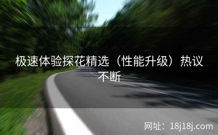 极速体验探花精选(性能升级)热议不断 极速体验探花精选(性能升级)热议不断