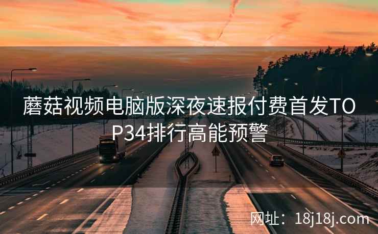 蘑菇视频电脑版深夜速报付费首发TOP34排行高能预警