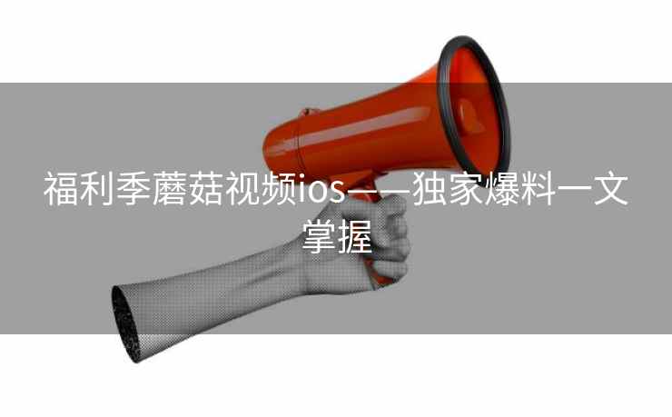 福利季蘑菇视频ios——独家爆料一文掌握