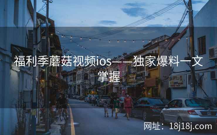 福利季蘑菇视频ios——独家爆料一文掌握