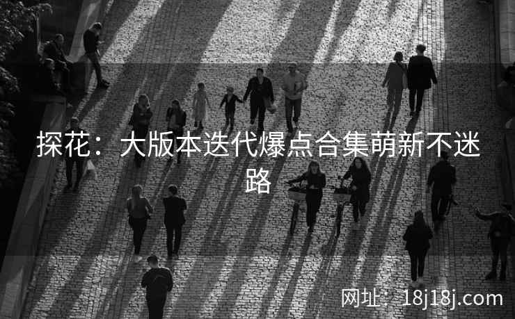探花:大版本迭代爆点合集萌新不迷路 探花:大版本迭代爆点合集萌新不迷路
