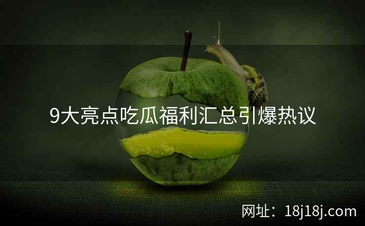9大亮点吃瓜福利汇总引爆热议