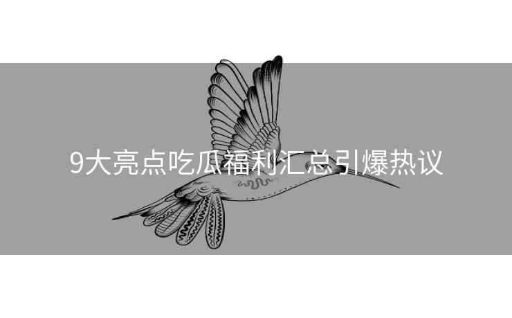 9大亮点吃瓜福利汇总引爆热议