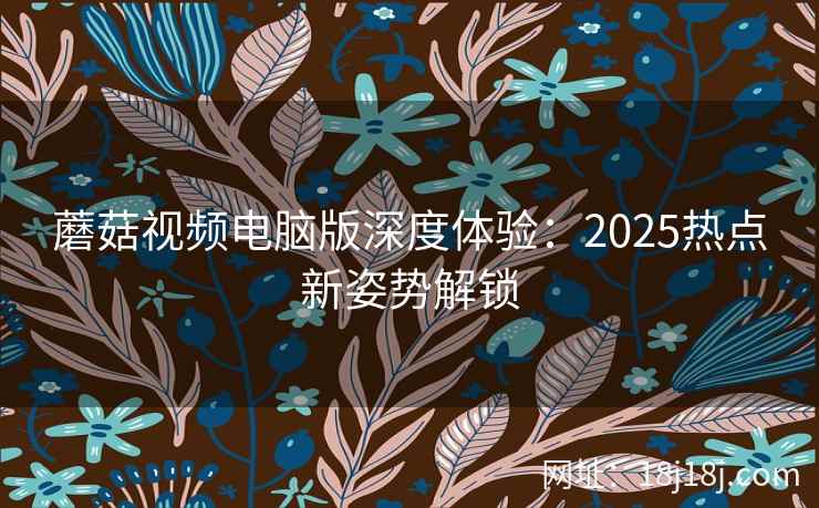 蘑菇视频电脑版深度体验:2025热点新姿势解锁 蘑菇视频电脑版深度体验:2025热点新姿势解锁