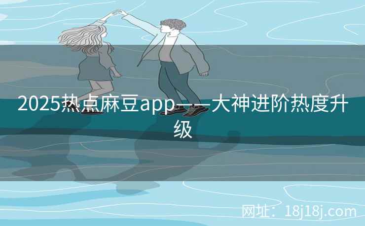 2025热点麻豆app——大神进阶热度升级