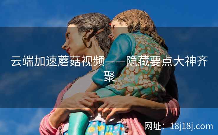 云端加速蘑菇视频——隐藏要点大神齐聚 云端加速蘑菇视频——隐藏要点大神齐聚