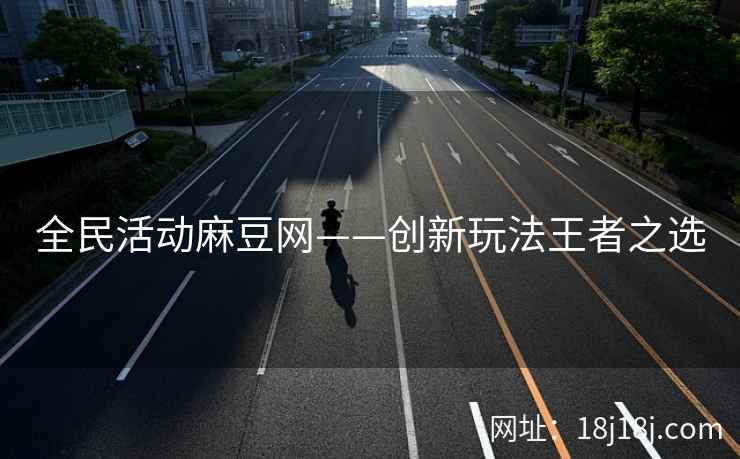 全民活动麻豆网——创新玩法王者之选 全民活动麻豆网——创新玩法王者之选