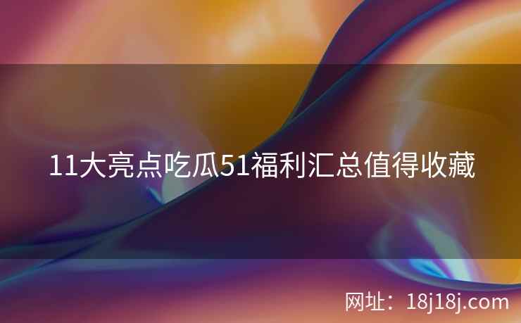 11大亮点吃瓜51福利汇总值得收藏