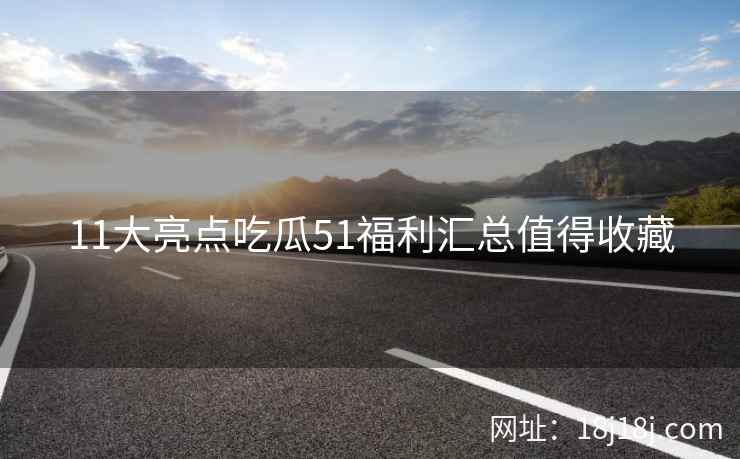 11大亮点吃瓜51福利汇总值得收藏