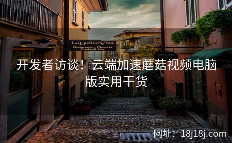 开发者访谈!云端加速蘑菇视频电脑版实用干货 开发者访谈!云端加速蘑菇视频电脑版实用干货