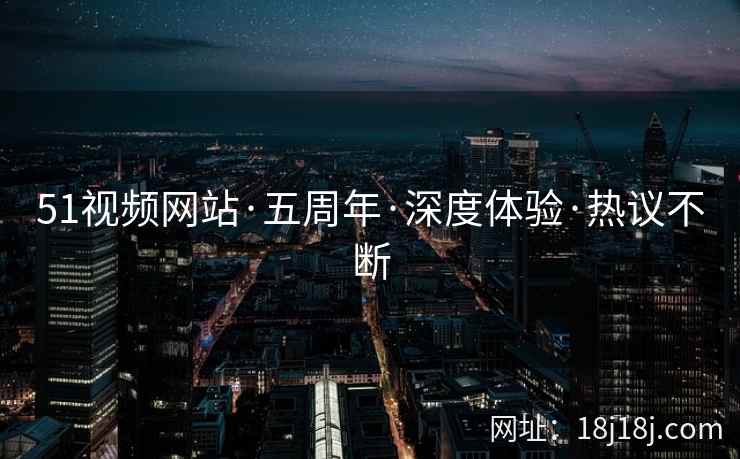 51视频网站·五周年·深度体验·热议不断