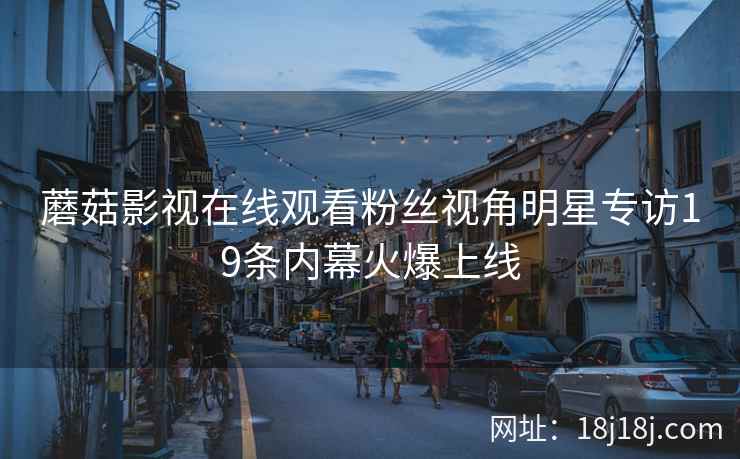 蘑菇影视在线观看粉丝视角明星专访19条内幕火爆上线