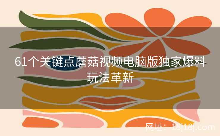 61个关键点蘑菇视频电脑版独家爆料玩法革新