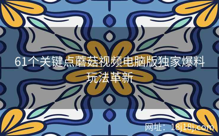 61个关键点蘑菇视频电脑版独家爆料玩法革新